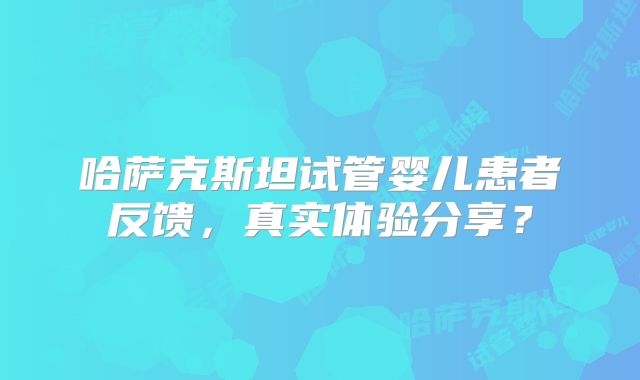 哈萨克斯坦试管婴儿患者反馈，真实体验分享？