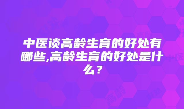 中医谈高龄生育的好处有哪些,高龄生育的好处是什么？
