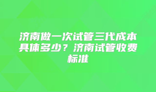 济南做一次试管三代成本具体多少？济南试管收费标准