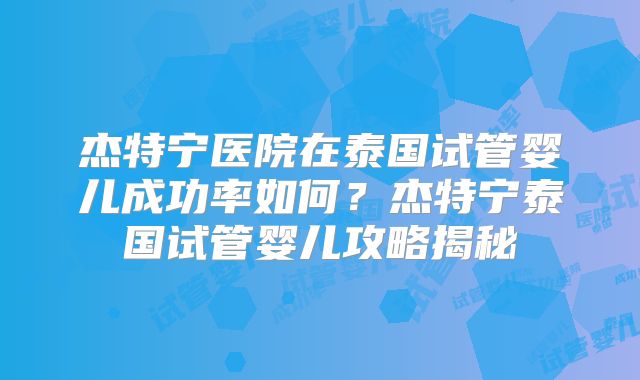 杰特宁医院在泰国试管婴儿成功率如何？杰特宁泰国试管婴儿攻略揭秘