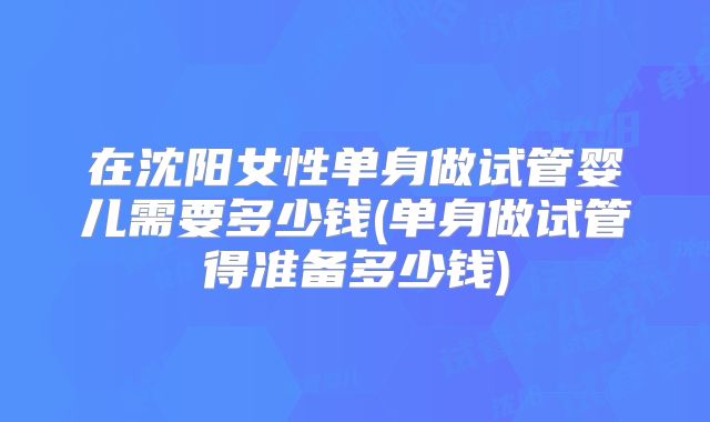 在沈阳女性单身做试管婴儿需要多少钱(单身做试管得准备多少钱)