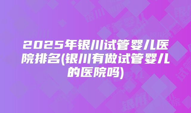 2025年银川试管婴儿医院排名(银川有做试管婴儿的医院吗)