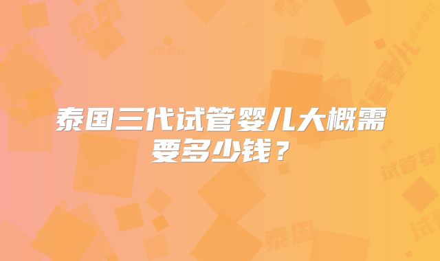 泰国三代试管婴儿大概需要多少钱？