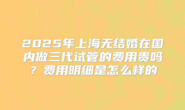 2025年上海无结婚在国内做三代试管的费用贵吗?费用明细是怎么样的