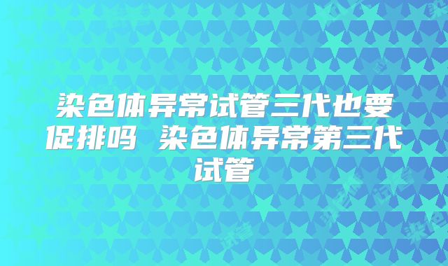 染色体异常试管三代也要促排吗 染色体异常第三代试管