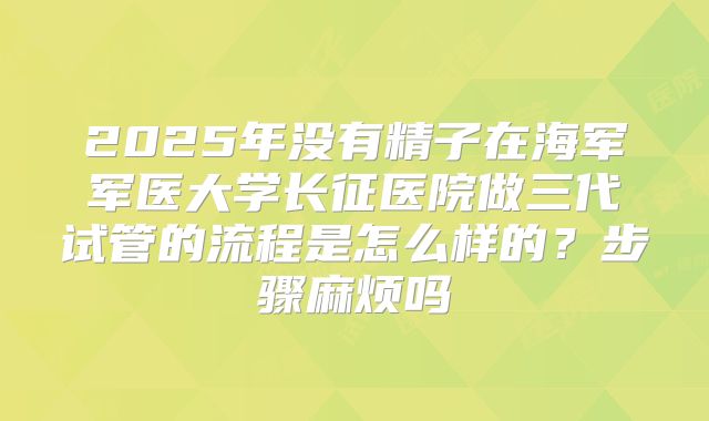 2025年没有精子在海军军医大学长征医院做三代试管的流程是怎么样的？步骤麻烦吗