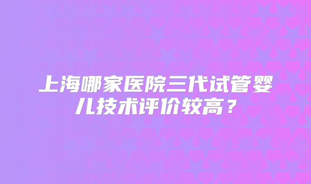 上海哪家医院三代试管婴儿技术评价较高？