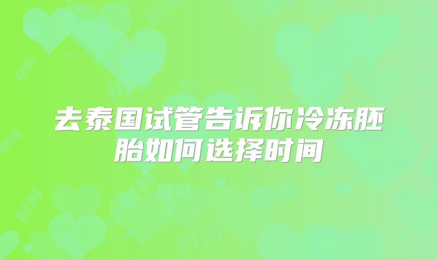 去泰国试管告诉你冷冻胚胎如何选择时间
