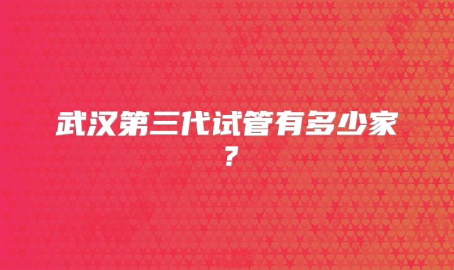 武汉第三代试管有多少家?