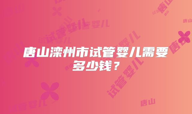 唐山滦州市试管婴儿需要多少钱？