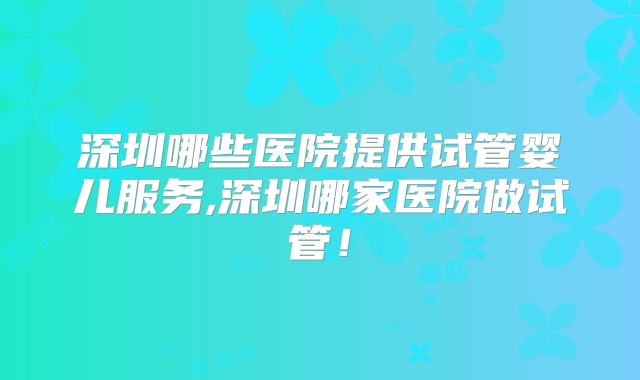 深圳哪些医院提供试管婴儿服务,深圳哪家医院做试管!