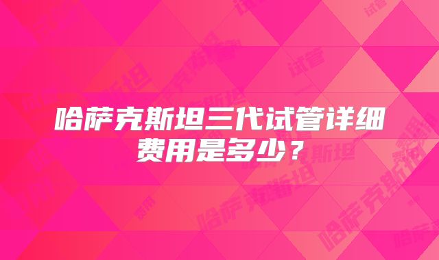 哈萨克斯坦三代试管详细费用是多少？