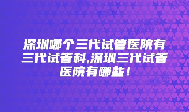 深圳哪个三代试管医院有三代试管科,深圳三代试管医院有哪些！