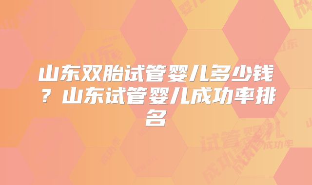 山东双胎试管婴儿多少钱？山东试管婴儿成功率排名
