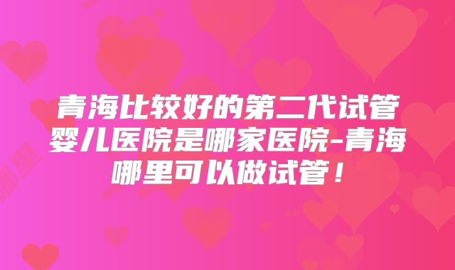 青海比较好的第二代试管婴儿医院是哪家医院-青海哪里可以做试管！