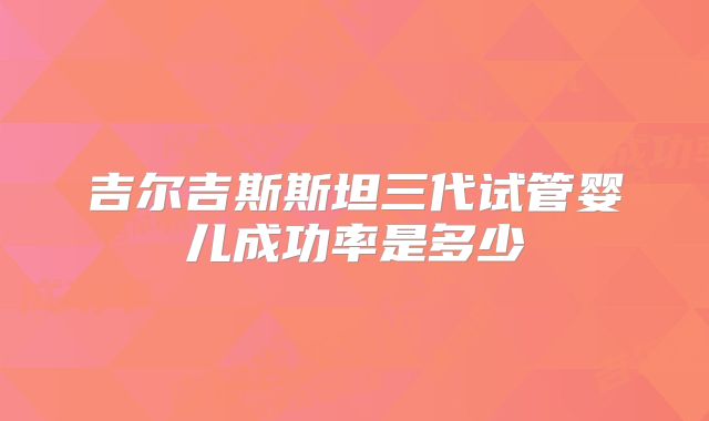 吉尔吉斯斯坦三代试管婴儿成功率是多少