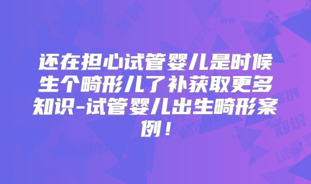 还在担心试管婴儿是时候生个畸形儿了补获取更多知识-试管婴儿出生畸形案例!