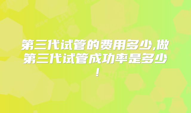 第三代试管的费用多少,做第三代试管成功率是多少！