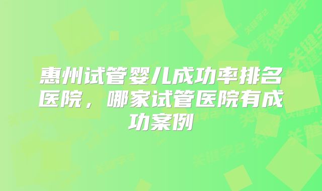 惠州试管婴儿成功率排名医院,哪家试管医院有成功案例