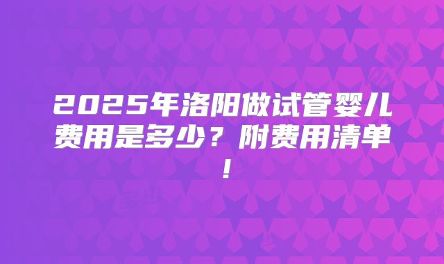 2025年洛阳做试管婴儿费用是多少？附费用清单！