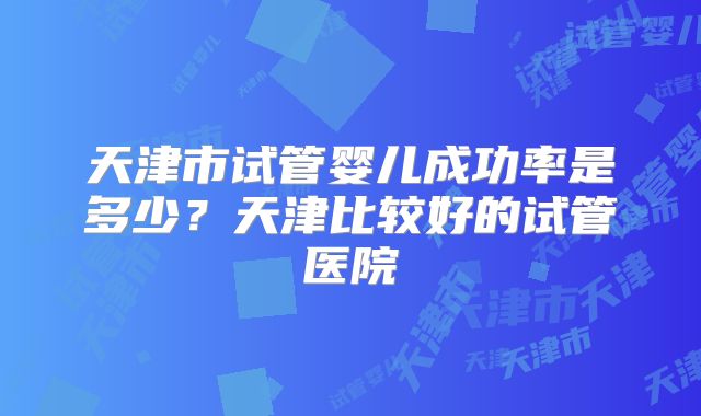 天津市试管婴儿成功率是多少?天津比较好的试管医院