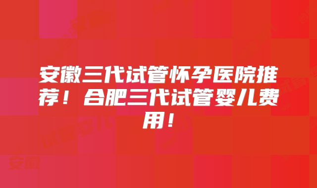 安徽三代试管怀孕医院推荐!合肥三代试管婴儿费用!