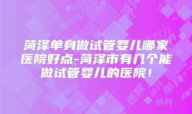 菏泽单身做试管婴儿哪家医院好点-菏泽市有几个能做试管婴儿的医院！
