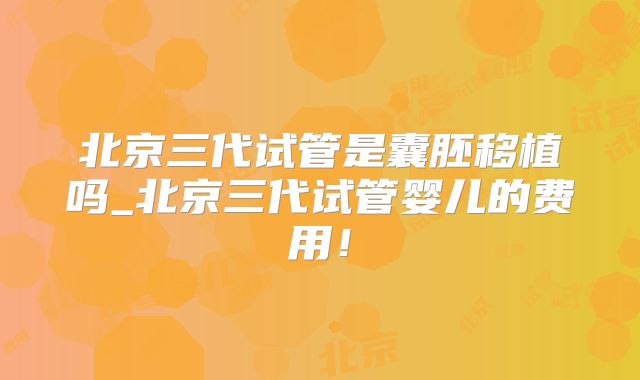 北京三代试管是囊胚移植吗_北京三代试管婴儿的费用！