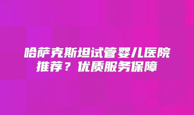 哈萨克斯坦试管婴儿医院推荐？优质服务保障