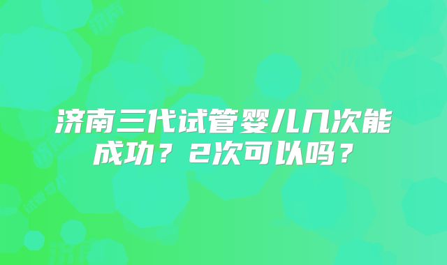 济南三代试管婴儿几次能成功？2次可以吗？