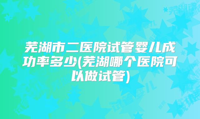 芜湖市二医院试管婴儿成功率多少(芜湖哪个医院可以做试管)