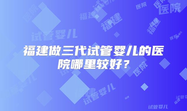 福建做三代试管婴儿的医院哪里较好？