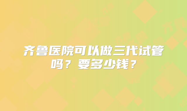 齐鲁医院可以做三代试管吗？要多少钱？