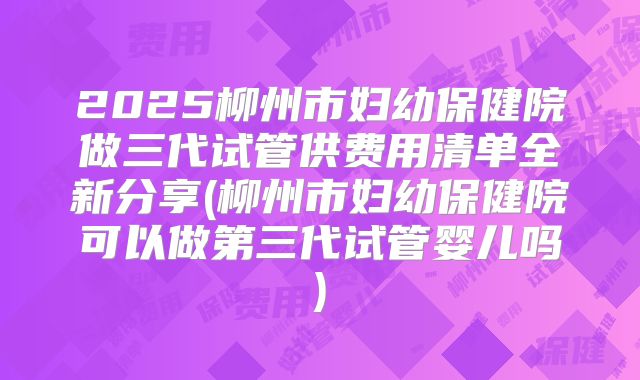 2025柳州市妇幼保健院做三代试管供费用清单全新分享(柳州市妇幼保健院可以做第三代试管婴儿吗)