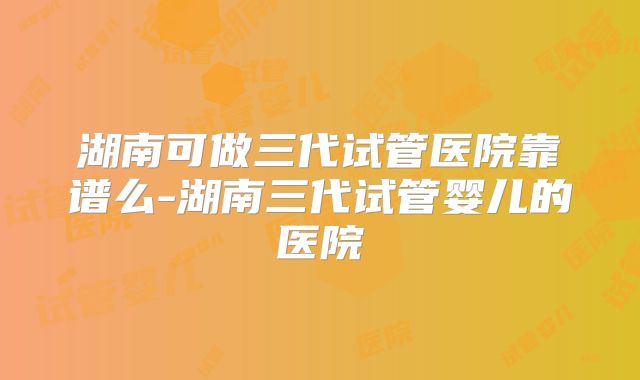 湖南可做三代试管医院靠谱么-湖南三代试管婴儿的医院