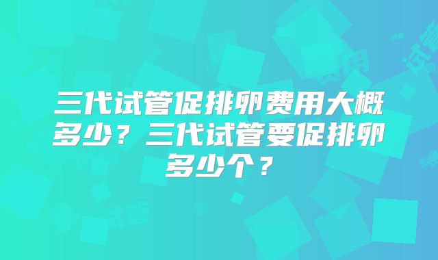 三代试管促排卵费用大概多少?三代试管要促排卵多少个?