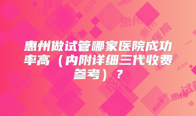 惠州做试管哪家医院成功率高（内附详细三代收费参考）？