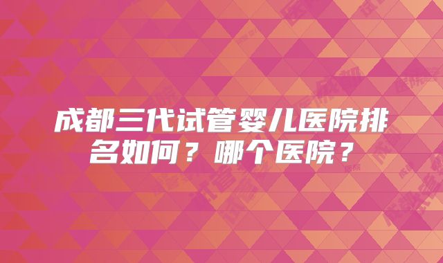 成都三代试管婴儿医院排名如何？哪个医院？