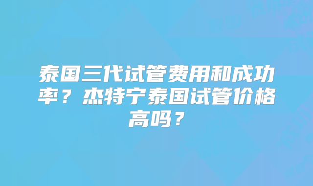 泰国三代试管费用和成功率?杰特宁泰国试管价格高吗?