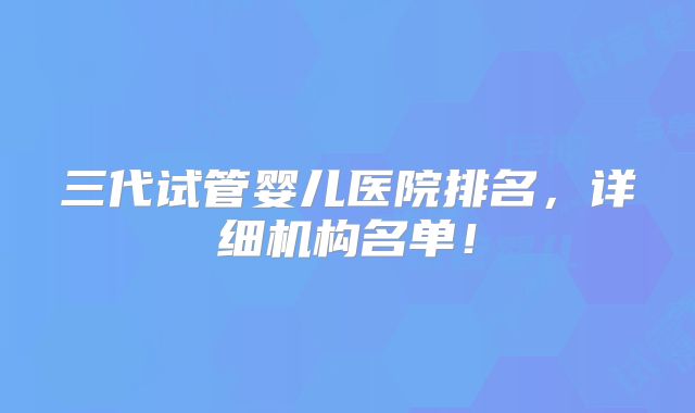 三代试管婴儿医院排名，详细机构名单！