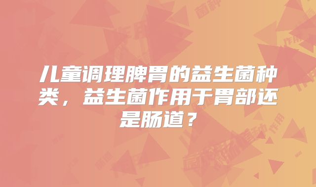 儿童调理脾胃的益生菌种类,益生菌作用于胃部还是肠道?