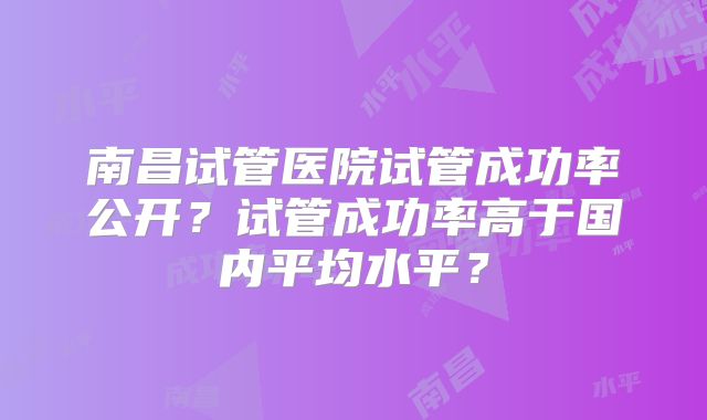 南昌试管医院试管成功率公开？试管成功率高于国内平均水平？