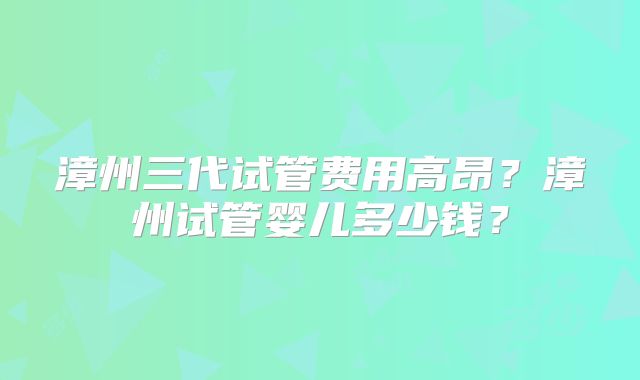 漳州三代试管费用高昂？漳州试管婴儿多少钱？