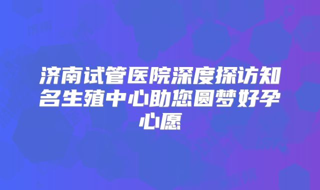济南试管医院深度探访知名生殖中心助您圆梦好孕心愿