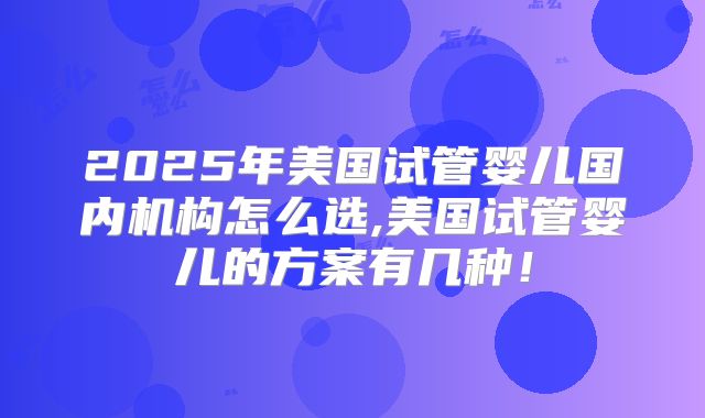 2025年美国试管婴儿国内机构怎么选,美国试管婴儿的方案有几种！