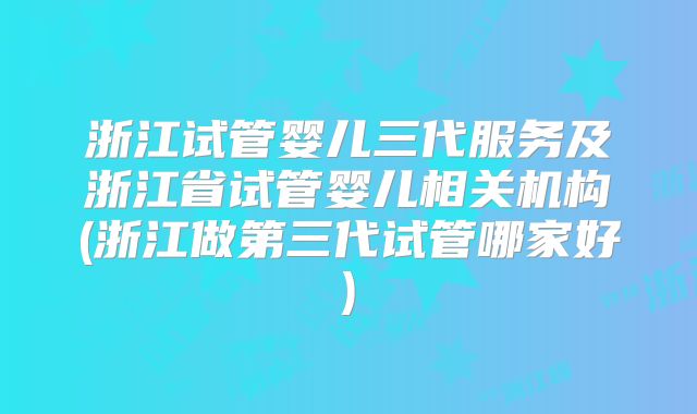 浙江试管婴儿三代服务及浙江省试管婴儿相关机构(浙江做第三代试管哪家好)