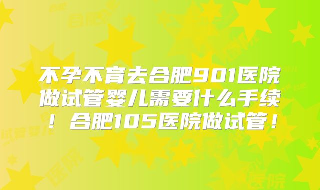 不孕不育去合肥901医院做试管婴儿需要什么手续！合肥105医院做试管！