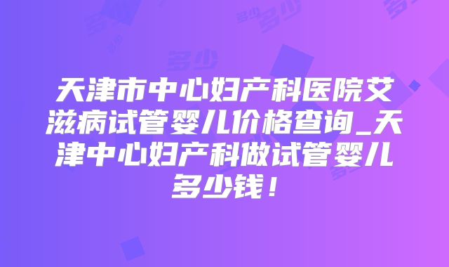 天津市中心妇产科医院艾滋病试管婴儿价格查询_天津中心妇产科做试管婴儿多少钱！