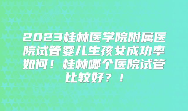 2023桂林医学院附属医院试管婴儿生孩女成功率如何！桂林哪个医院试管比较好？！