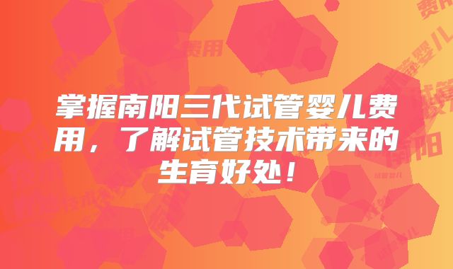 掌握南阳三代试管婴儿费用，了解试管技术带来的生育好处！